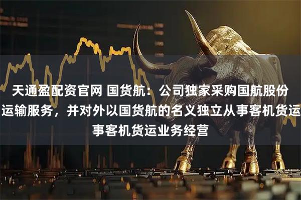 天通盈配资官网 国货航：公司独家采购国航股份客机货物运输服务，并对外以国货航的名义独立从事客机货运业务经营