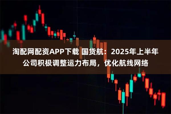 淘配网配资APP下载 国货航：2025年上半年公司积极调整运力布局，优化航线网络