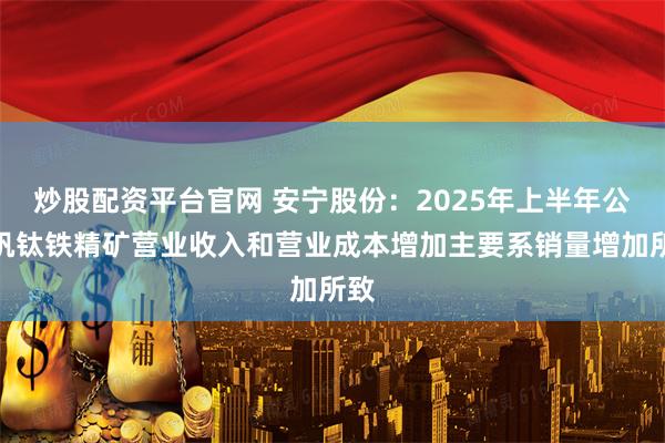 炒股配资平台官网 安宁股份：2025年上半年公司钒钛铁精矿营业收入和营业成本增加主要系销量增加所致