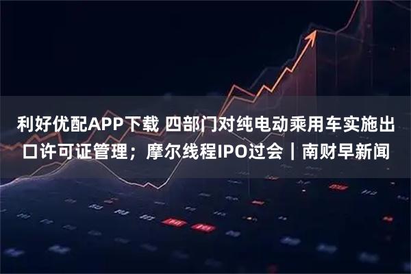 利好优配APP下载 四部门对纯电动乘用车实施出口许可证管理;摩尔线程IPO过会|南财早新闻