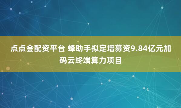 点点金配资平台 蜂助手拟定增募资9.84亿元加码云终端算力项目