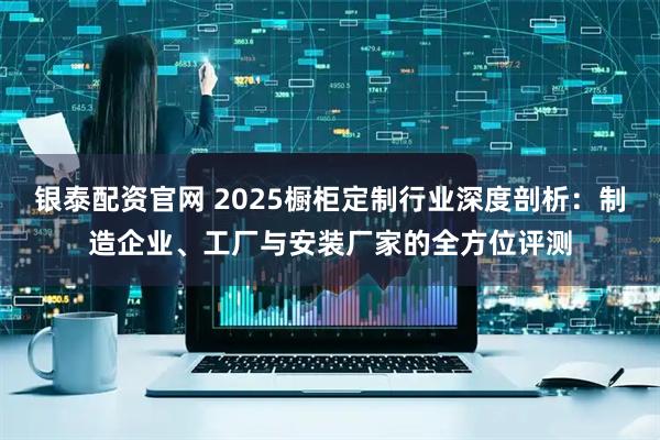 银泰配资官网 2025橱柜定制行业深度剖析：制造企业、工厂与安装厂家的全方位评测
