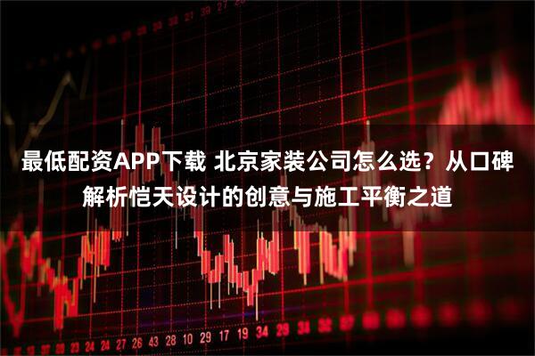最低配资APP下载 北京家装公司怎么选？从口碑解析恺天设计的创意与施工平衡之道
