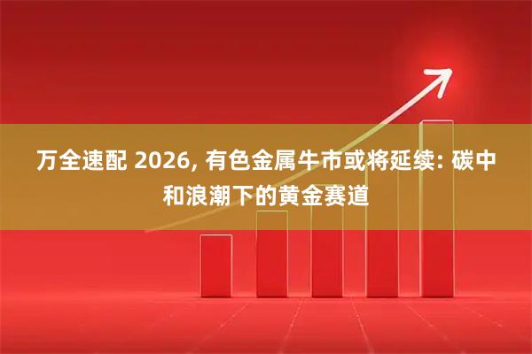 万全速配 2026, 有色金属牛市或将延续: 碳中和浪潮下的黄金赛道