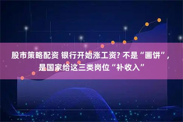 股市策略配资 银行开始涨工资? 不是“画饼”, 是国家给这三类岗位“补收入”