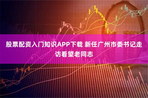股票配资入门知识APP下载 新任广州市委书记走访看望老同志