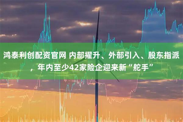 鸿泰利创配资官网 内部擢升、外部引入、股东指派,年内至少42家险企迎来新“舵手”