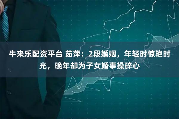 牛来乐配资平台 茹萍：2段婚姻，年轻时惊艳时光，晚年却为子女婚事操碎心