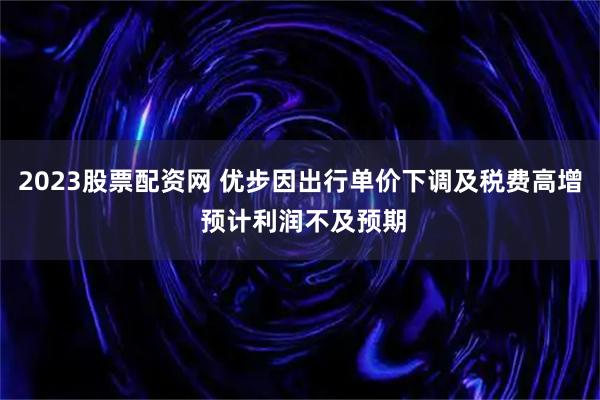 2023股票配资网 优步因出行单价下调及税费高增 预计利润不及预期