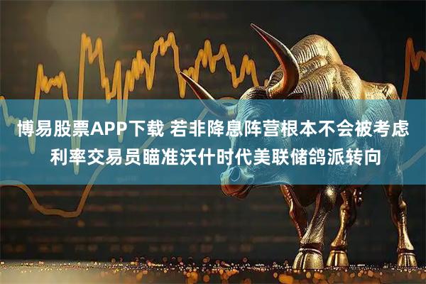 博易股票APP下载 若非降息阵营根本不会被考虑 利率交易员瞄准沃什时代美联储鸽派转向