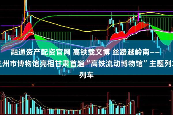 融通资产配资官网 高铁载文博 丝路越岭南—— 兰州市博物馆亮相甘肃首趟“高铁流动博物馆”主题列车