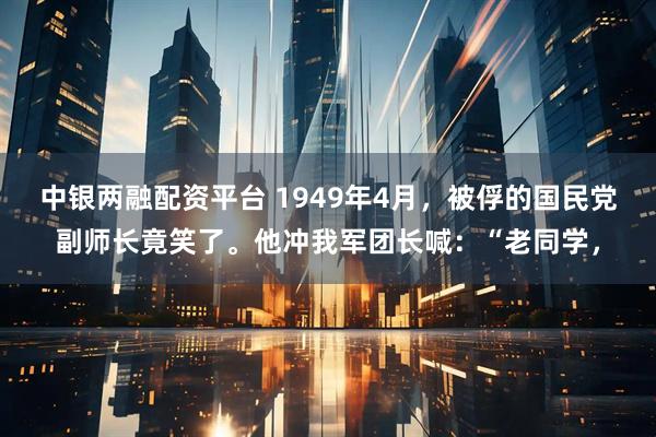 中银两融配资平台 1949年4月，被俘的国民党副师长竟笑了。他冲我军团长喊：“老同学，