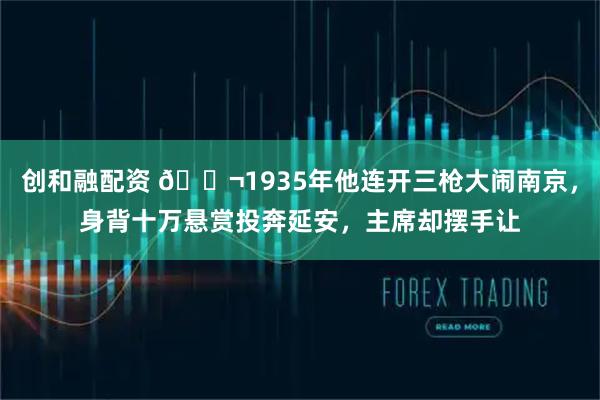 创和融配资 🌬1935年他连开三枪大闹南京，身背十万悬赏投奔延安，主席却摆手让