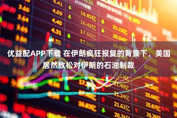 优益配APP下载 在伊朗疯狂报复的背景下，美国居然放松对伊朗的石油制裁