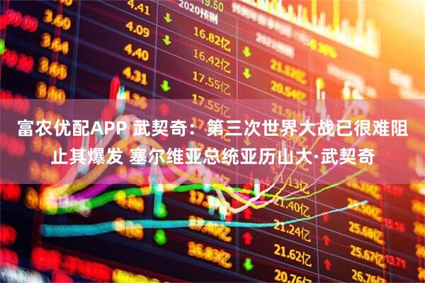 富农优配APP 武契奇：第三次世界大战已很难阻止其爆发 塞尔维亚总统亚历山大·武契奇
