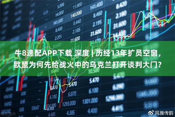 牛8速配APP下载 深度 | 历经13年扩员空窗，欧盟为何先给战火中的乌克兰打开谈判大门？