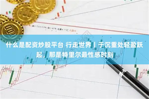 什么是配资炒股平台 行走世界丨于沉重处轻盈跃起，那是特里尔最性感时刻