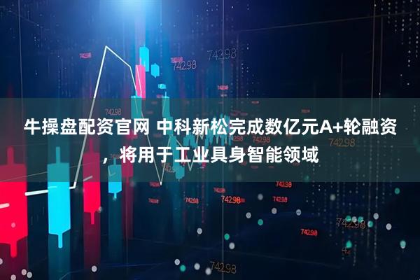 牛操盘配资官网 中科新松完成数亿元A+轮融资,将用于工业具身智能领域